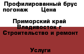 Профилированный брус погонаж.   › Цена ­ 11 000 - Приморский край, Владивосток г. Строительство и ремонт » Услуги   . Приморский край,Владивосток г.